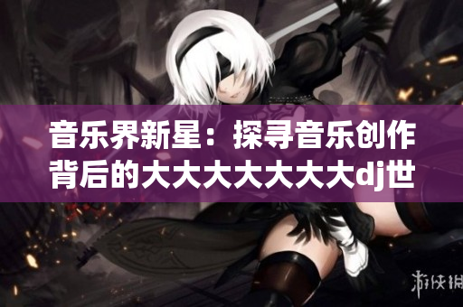 音乐界新星：探寻音乐创作背后的大大大大大大大dj世界