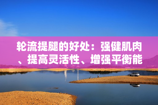 轮流提腿的好处：强健肌肉、提高灵活性、增强平衡能力