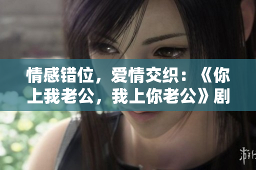 情感错位，爱情交织：《你上我老公，我上你老公》剧情台词一瞥