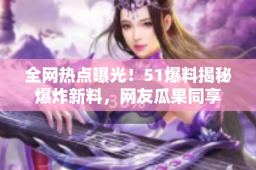 全网热点曝光！51爆料揭秘爆炸新料，网友瓜果同享