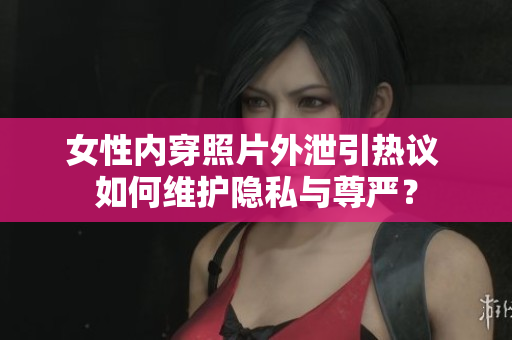 女性内穿照片外泄引热议 如何维护隐私与尊严？