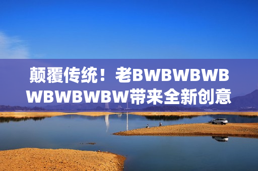颠覆传统！老BWBWBWBWBWBWBW带来全新创意，引领行业新风潮