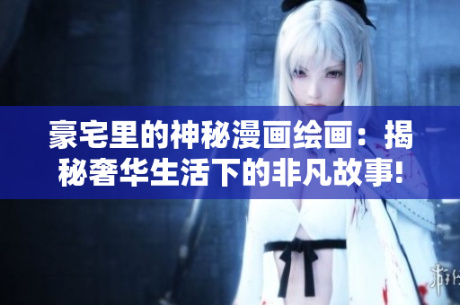 豪宅里的神秘漫画绘画：揭秘奢华生活下的非凡故事!