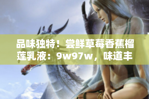 品味独特！尝鲜草莓香蕉榴莲乳液：9w97w，味道丰盈，香甜诱人，乳液之选，品味独特！