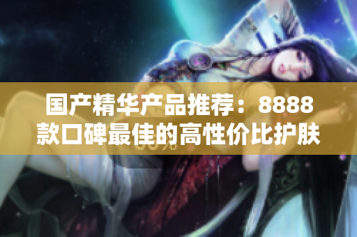 国产精华产品推荐：8888款口碑最佳的高性价比护肤精华总结  