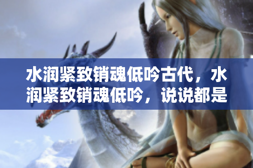 水润紧致销魂低吟古代，水润紧致销魂低吟，说说都是怎么的干对象的，睡眠を取らなくてもいい，睡觉抓着小鸡一晚上会怎样，睡过年纪最大的多少岁六十多343