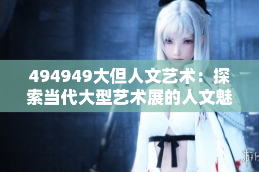 494949大但人文艺术：探索当代大型艺术展的人文魅力