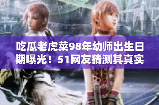 吃瓜老虎菜98年幼师出生日期曝光！51网友猜测其真实年龄，引发热议