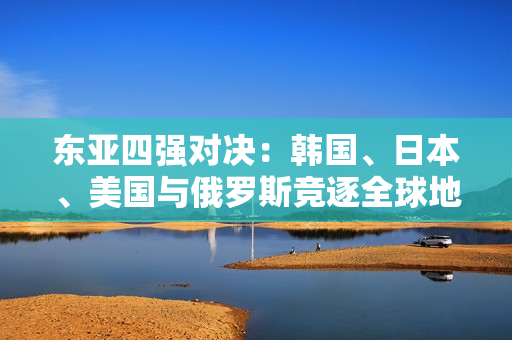 东亚四强对决：韩国、日本、美国与俄罗斯竞逐全球地位