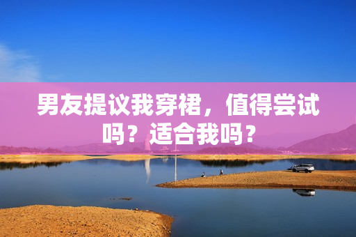 男友提议我穿裙，值得尝试吗？适合我吗？