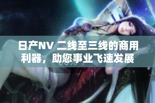 日产NV 二线至三线的商用利器，助您事业飞速发展