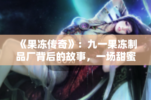 《果冻传奇》：九一果冻制品厂背后的故事，一场甜蜜与挑战的人生旅程