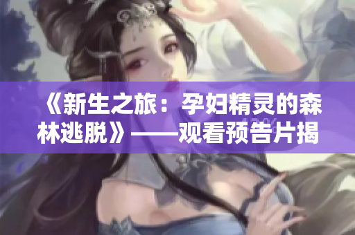 《新生之旅：孕妇精灵的森林逃脱》——观看预告片揭开神秘面纱