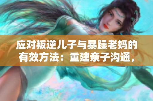 应对叛逆儿子与暴躁老妈的有效方法：重建亲子沟通，建立尊重与理解