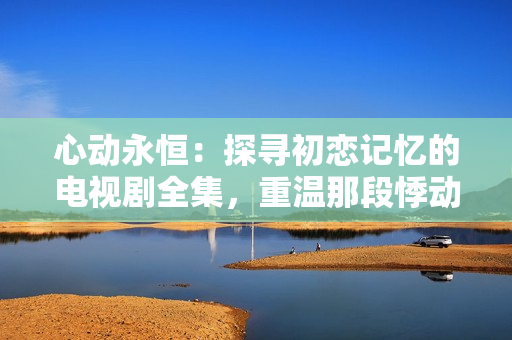 心动永恒：探寻初恋记忆的电视剧全集，重温那段悸动的初爱岁月