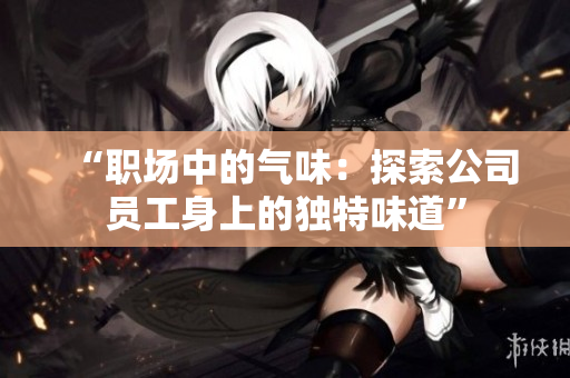 “职场中的气味：探索公司员工身上的独特味道”