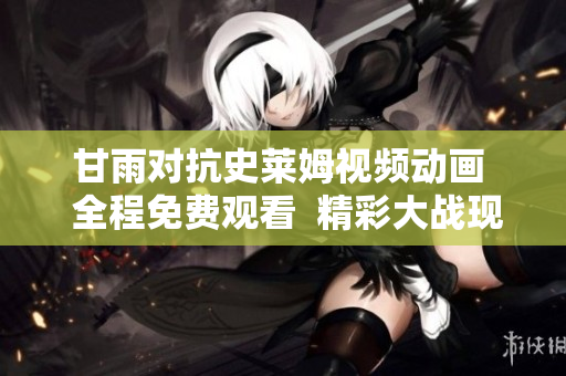 甘雨对抗史莱姆视频动画  全程免费观看  精彩大战现场再现