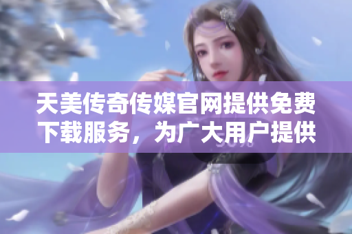 天美传奇传媒官网提供免费下载服务，为广大用户提供优质娱乐资源