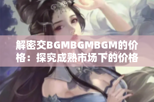 解密交BGMBGMBGM的价格：探究成熟市场下的价格波动和趋势