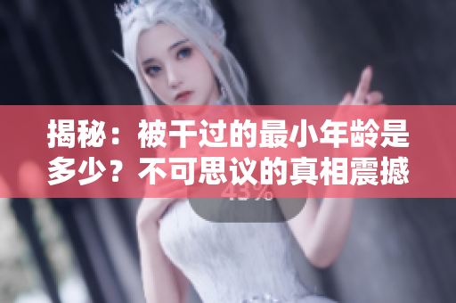 揭秘：被干过的最小年龄是多少？不可思议的真相震撼人心！