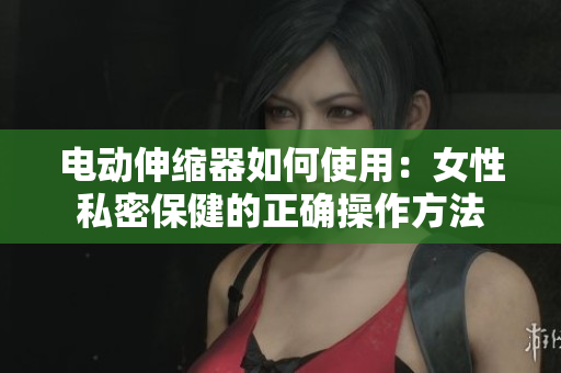 电动伸缩器如何使用：女性私密保健的正确操作方法