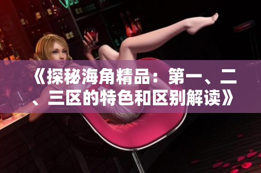 《探秘海角精品：第一、二、三区的特色和区别解读》
