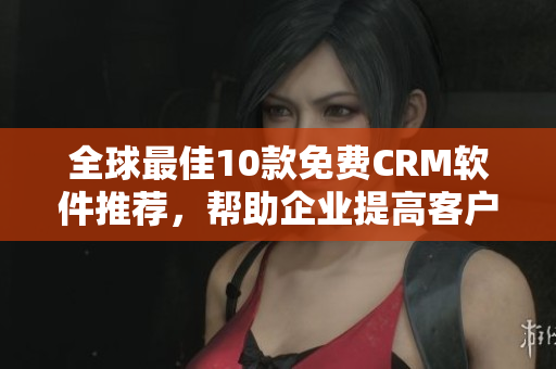 全球最佳10款免费CRM软件推荐，帮助企业提高客户管理效率
