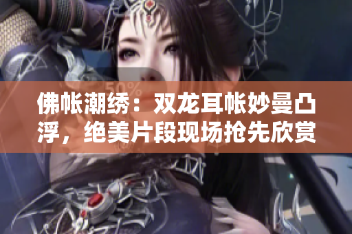 佛帐潮绣：双龙耳帐妙曼凸浮，绝美片段现场抢先欣赏！