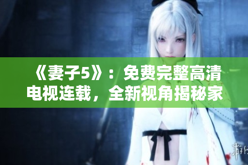 《妻子5》：免费完整高清电视连载，全新视角揭秘家庭关系隐秘！