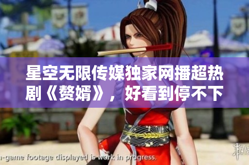 星空无限传媒独家网播超热剧《赘婿》，好看到停不下来