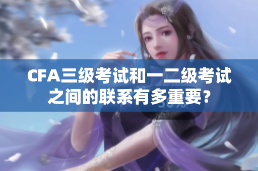 CFA三级考试和一二级考试之间的联系有多重要？