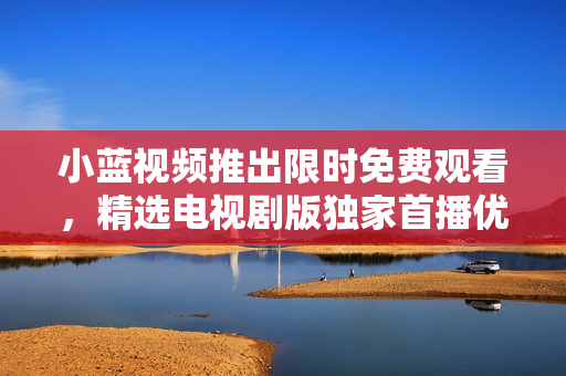 小蓝视频推出限时免费观看，精选电视剧版独家首播优惠