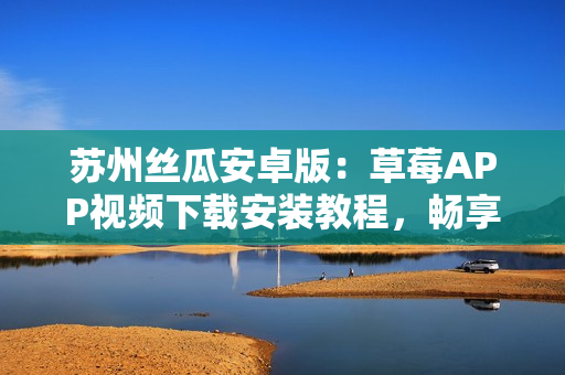 苏州丝瓜安卓版：草莓APP视频下载安装教程，畅享无限观影乐趣