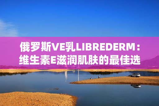 俄罗斯VE乳LIBREDERM：维生素E滋润肌肤的最佳选择
