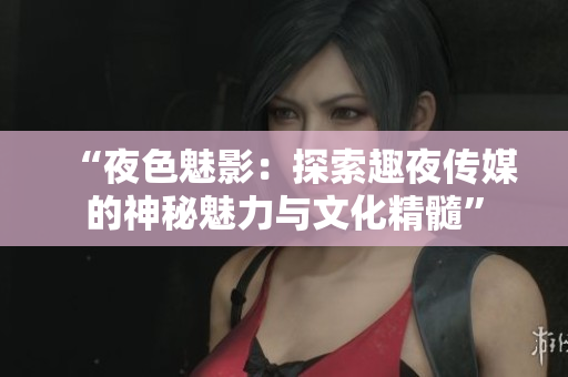 “夜色魅影：探索趣夜传媒的神秘魅力与文化精髓”