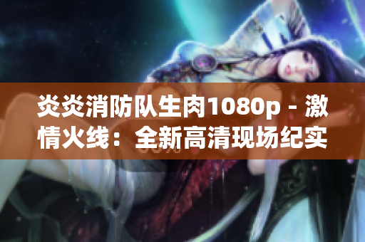炎炎消防队生肉1080p - 激情火线：全新高清现场纪实
