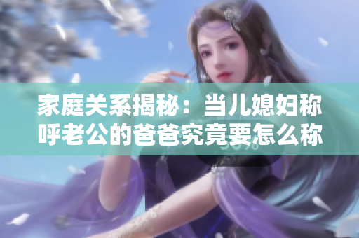 家庭关系揭秘：当儿媳妇称呼老公的爸爸究竟要怎么称呼？