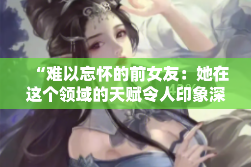 “难以忘怀的前女友：她在这个领域的天赋令人印象深刻！”