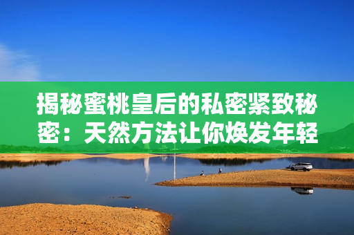 揭秘蜜桃皇后的私密紧致秘密：天然方法让你焕发年轻活力