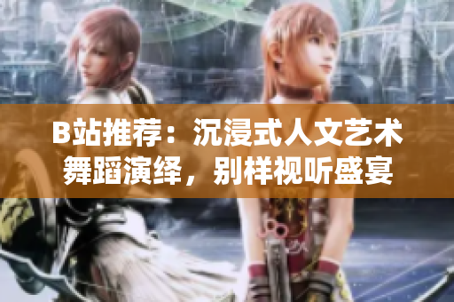 B站推荐：沉浸式人文艺术舞蹈演绎，别样视听盛宴