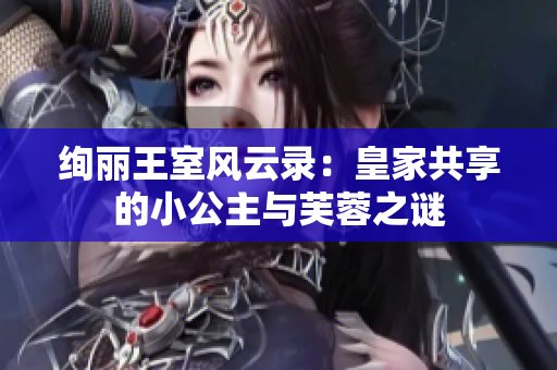 绚丽王室风云录：皇家共享的小公主与芙蓉之谜