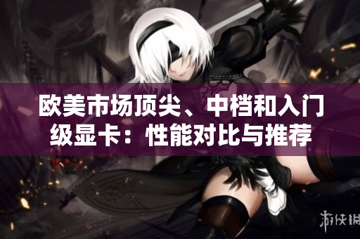 欧美市场顶尖、中档和入门级显卡：性能对比与推荐