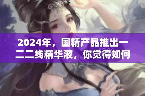 2024年，国精产品推出一二二线精华液，你觉得如何？