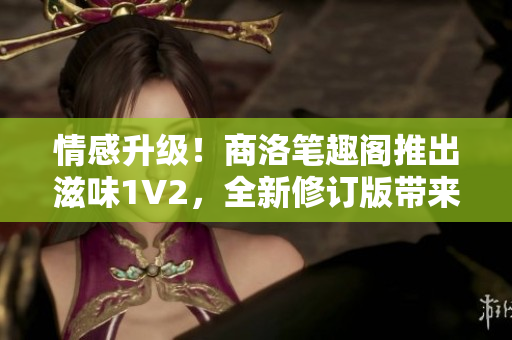 情感升级！商洛笔趣阁推出滋味1V2，全新修订版带来更多惊喜与感动