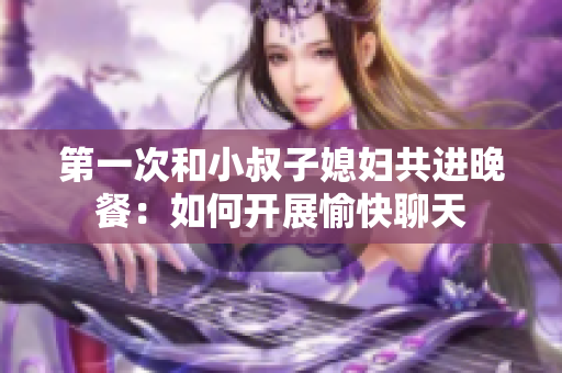 第一次和小叔子媳妇共进晚餐：如何开展愉快聊天