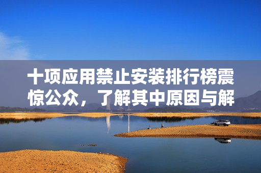 十项应用禁止安装排行榜震惊公众，了解其中原因与解决方法