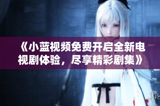 《小蓝视频免费开启全新电视剧体验，尽享精彩剧集》