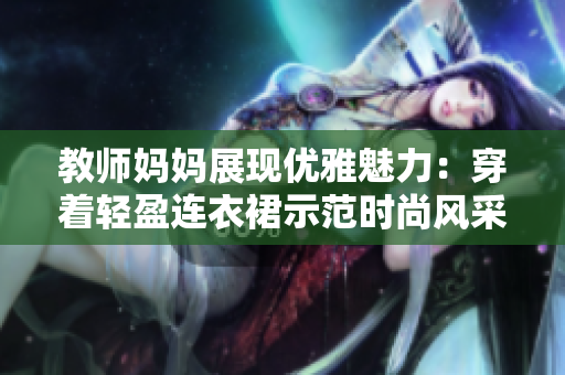 教师妈妈展现优雅魅力：穿着轻盈连衣裙示范时尚风采