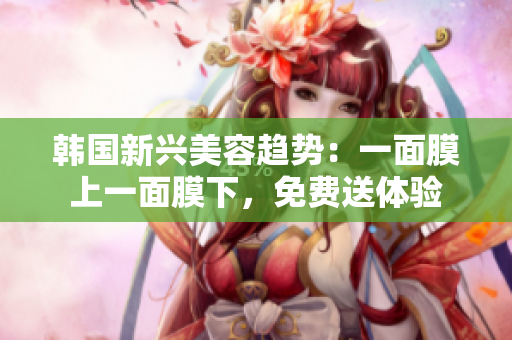韩国新兴美容趋势：一面膜上一面膜下，免费送体验