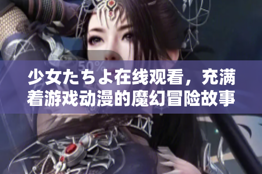 少女たちよ在线观看，充满着游戏动漫的魔幻冒险故事